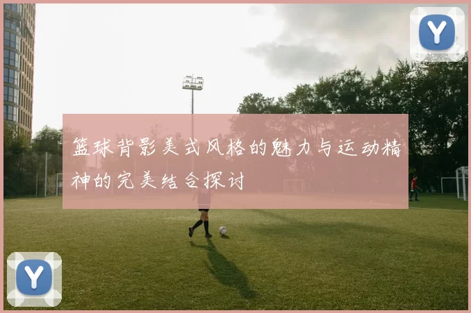 篮球背影美式风格的魅力与运动精神的完美结合探讨