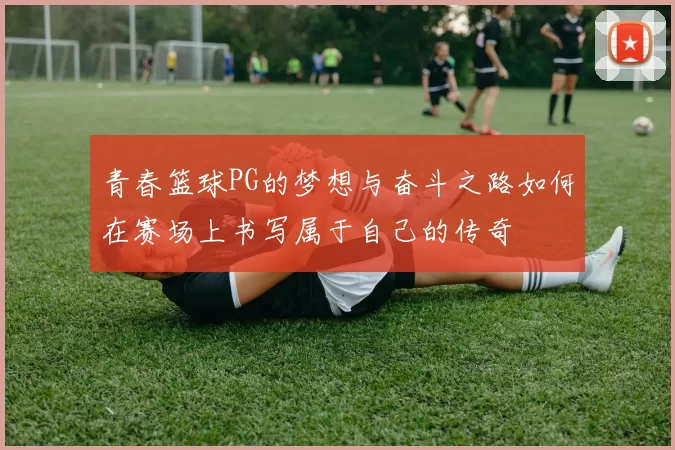 青春篮球PG的梦想与奋斗之路如何在赛场上书写属于自己的传奇