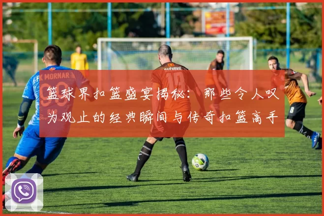 篮球界扣篮盛宴揭秘：那些令人叹为观止的经典瞬间与传奇扣篮高手的故事