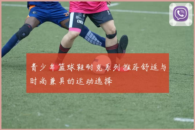 青少年篮球鞋耐克系列推荐舒适与时尚兼具的运动选择